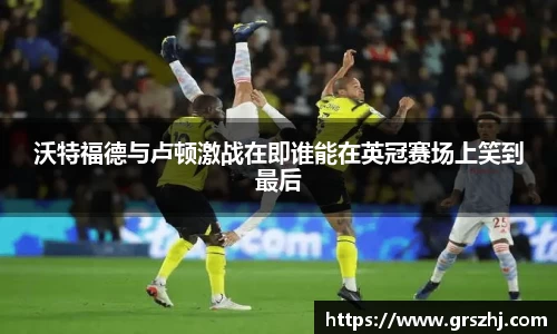 优游ub8沃特福德与卢顿激战在即谁能在英冠赛场上笑到最后